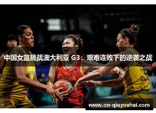 中国女篮挑战澳大利亚 G3：艰难连败下的逆袭之战