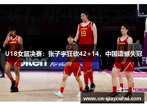 U18女篮决赛：张子宇狂砍42+14，中国遗憾失冠